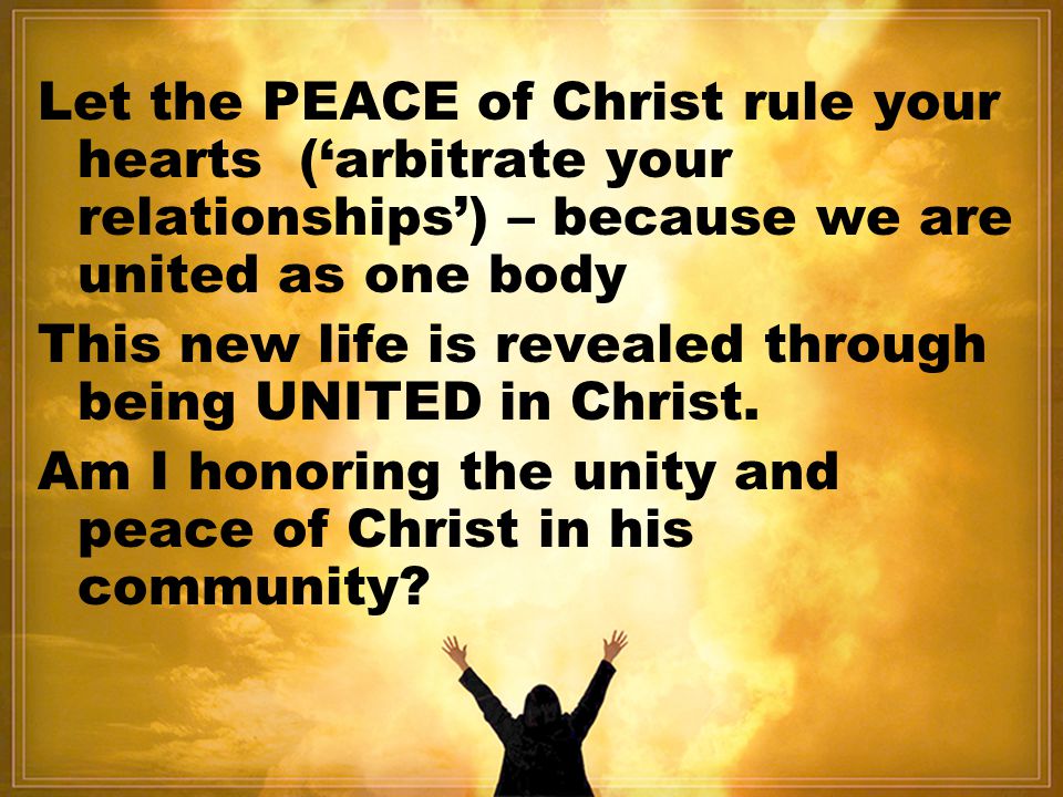 Let the PEACE of Christ rule your hearts (‘arbitrate your relationships’) – because we are united as one body This new life is revealed through being UNITED in Christ.