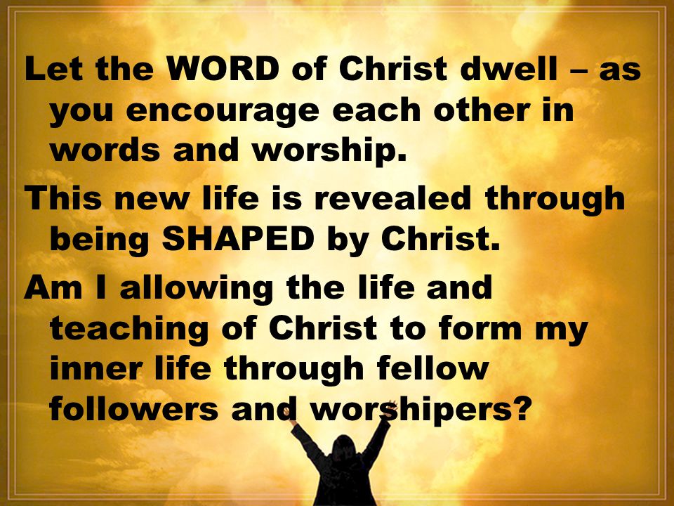 Let the WORD of Christ dwell – as you encourage each other in words and worship.