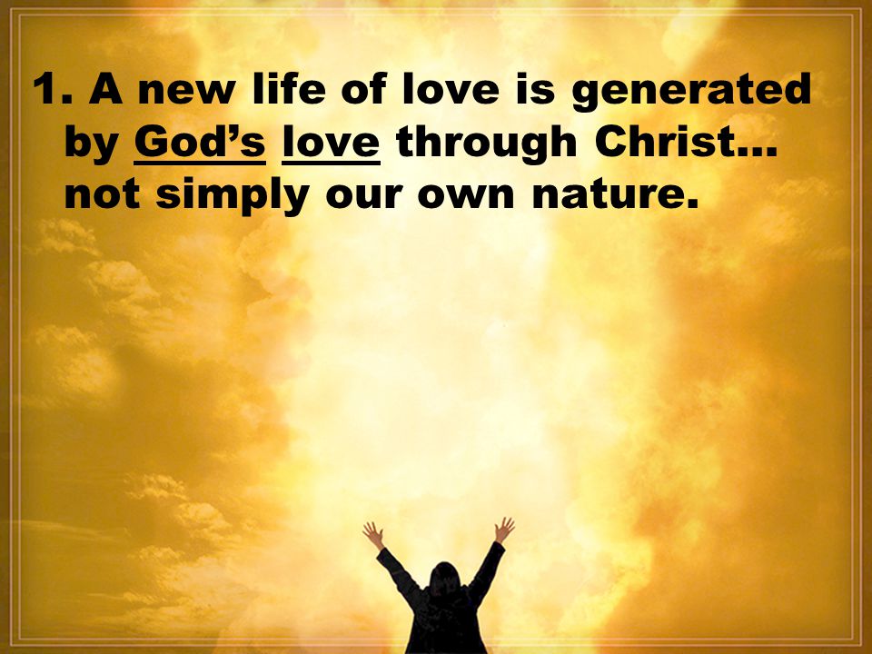 1. A new life of love is generated by God’s love through Christ… not simply our own nature.