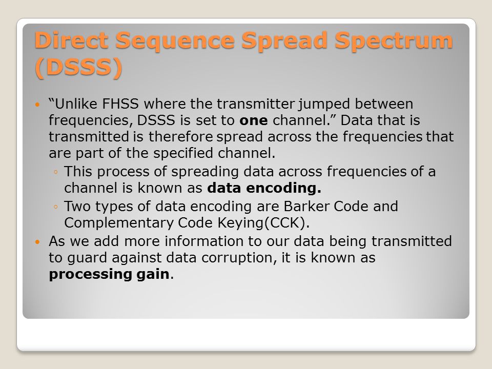 Direct Sequence Spread Spectrum (DSSS) Unlike FHSS where the transmitter jumped between frequencies, DSSS is set to one channel. Data that is transmitted is therefore spread across the frequencies that are part of the specified channel.