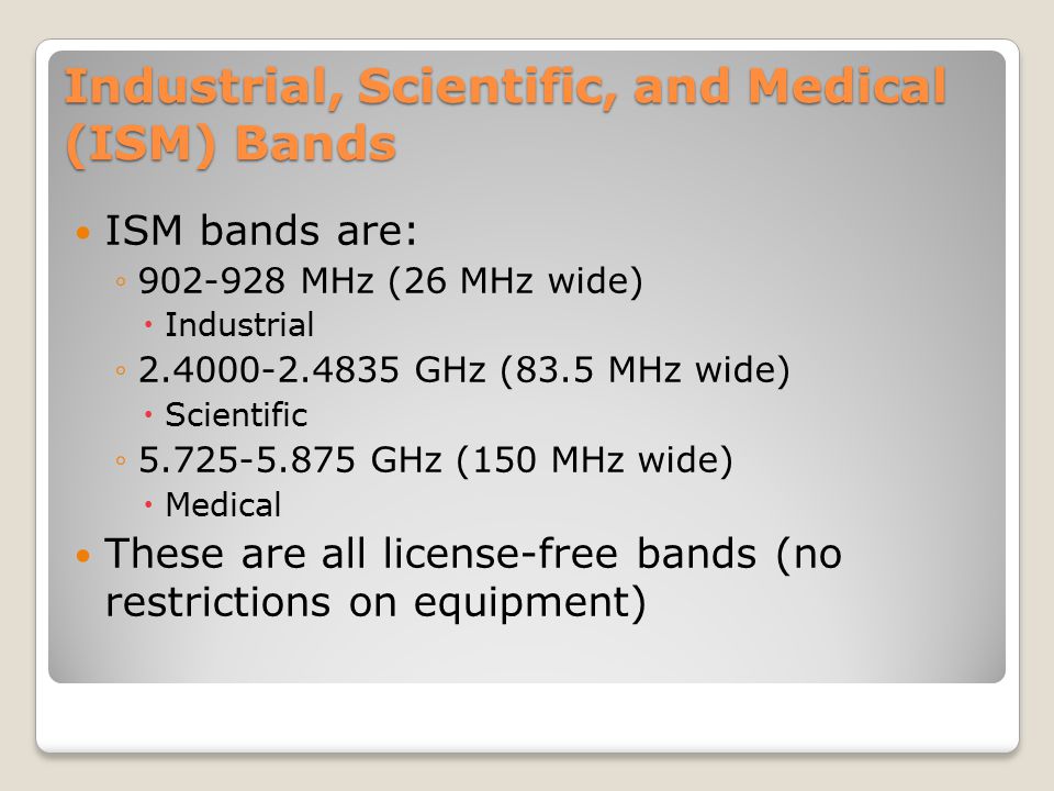 Industrial, Scientific, and Medical (ISM) Bands ISM bands are: ◦ MHz (26 MHz wide)  Industrial ◦ GHz (83.5 MHz wide)  Scientific ◦ GHz (150 MHz wide)  Medical These are all license-free bands (no restrictions on equipment)