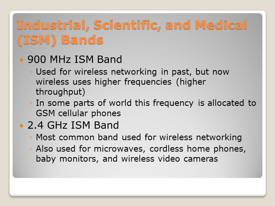 Industrial, Scientific, and Medical (ISM) Bands 900 MHz ISM Band ◦Used for wireless networking in past, but now wireless uses higher frequencies (higher throughput) ◦In some parts of world this frequency is allocated to GSM cellular phones 2.4 GHz ISM Band ◦Most common band used for wireless networking ◦Also used for microwaves, cordless home phones, baby monitors, and wireless video cameras