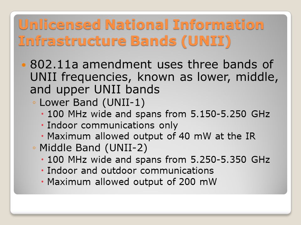 Unlicensed National Information Infrastructure Bands (UNII) a amendment uses three bands of UNII frequencies, known as lower, middle, and upper UNII bands ◦Lower Band (UNII-1)  100 MHz wide and spans from GHz  Indoor communications only  Maximum allowed output of 40 mW at the IR ◦Middle Band (UNII-2)  100 MHz wide and spans from GHz  Indoor and outdoor communications  Maximum allowed output of 200 mW