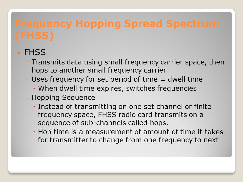 Frequency Hopping Spread Spectrum (FHSS) FHSS ◦Transmits data using small frequency carrier space, then hops to another small frequency carrier ◦Uses frequency for set period of time = dwell time  When dwell time expires, switches frequencies ◦Hopping Sequence  Instead of transmitting on one set channel or finite frequency space, FHSS radio card transmits on a sequence of sub-channels called hops.