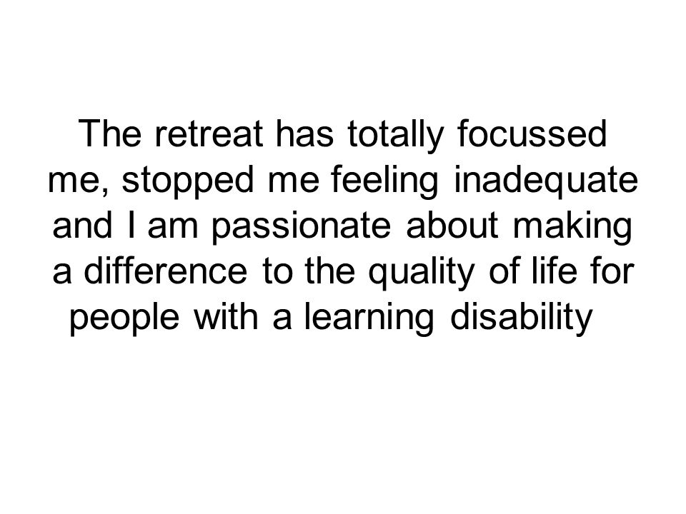 The retreat has totally focussed me, stopped me feeling inadequate and I am passionate about making a difference to the quality of life for people with a learning disability