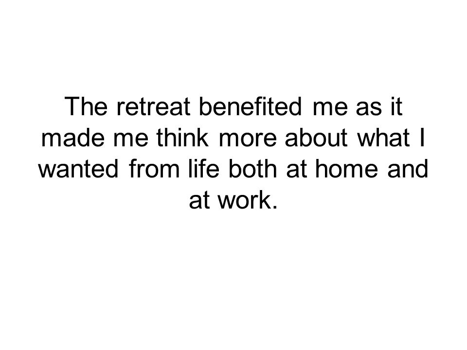 The retreat benefited me as it made me think more about what I wanted from life both at home and at work.