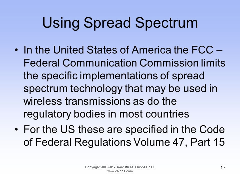 Using Spread Spectrum In the United States of America the FCC – Federal Communication Commission limits the specific implementations of spread spectrum technology that may be used in wireless transmissions as do the regulatory bodies in most countries For the US these are specified in the Code of Federal Regulations Volume 47, Part 15 Copyright Kenneth M.