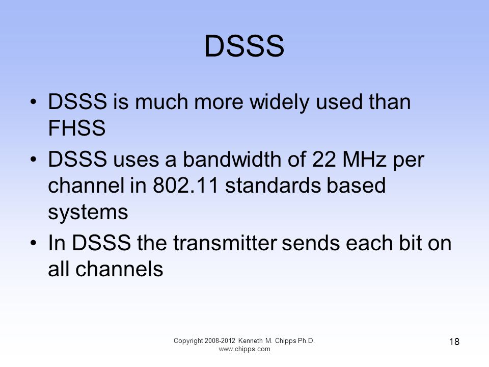 DSSS DSSS is much more widely used than FHSS DSSS uses a bandwidth of 22 MHz per channel in standards based systems In DSSS the transmitter sends each bit on all channels Copyright Kenneth M.