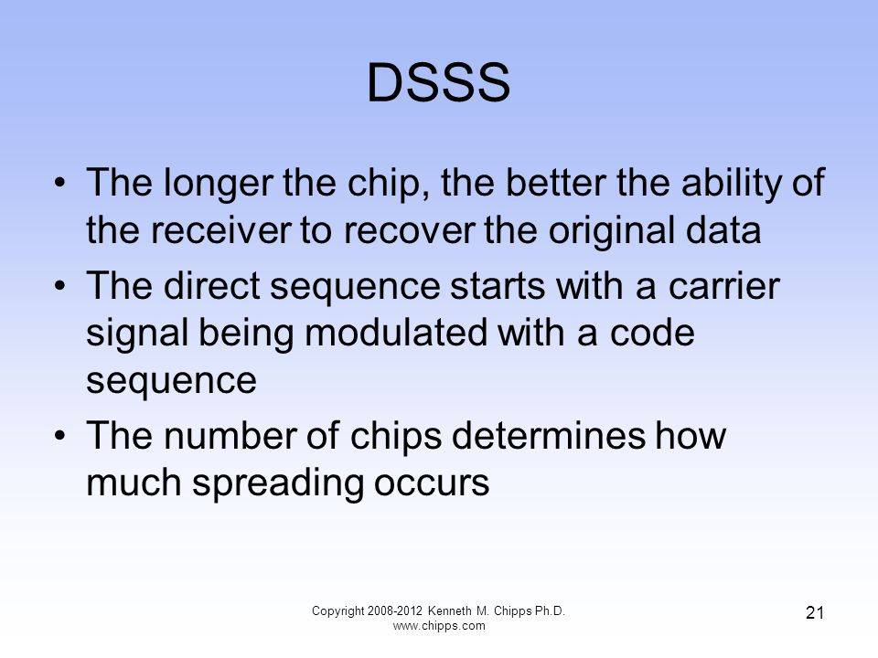 DSSS The longer the chip, the better the ability of the receiver to recover the original data The direct sequence starts with a carrier signal being modulated with a code sequence The number of chips determines how much spreading occurs Copyright Kenneth M.