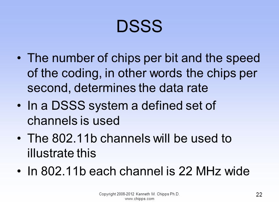 DSSS The number of chips per bit and the speed of the coding, in other words the chips per second, determines the data rate In a DSSS system a defined set of channels is used The b channels will be used to illustrate this In b each channel is 22 MHz wide Copyright Kenneth M.