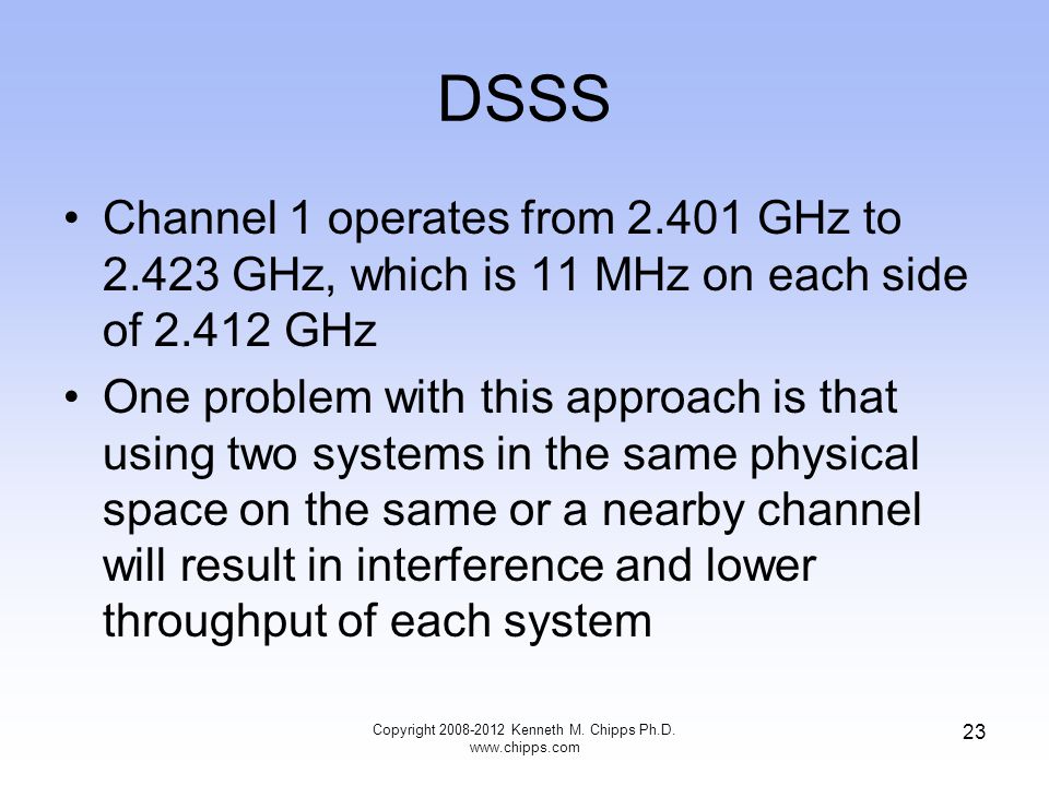 DSSS Channel 1 operates from GHz to GHz, which is 11 MHz on each side of GHz One problem with this approach is that using two systems in the same physical space on the same or a nearby channel will result in interference and lower throughput of each system Copyright Kenneth M.