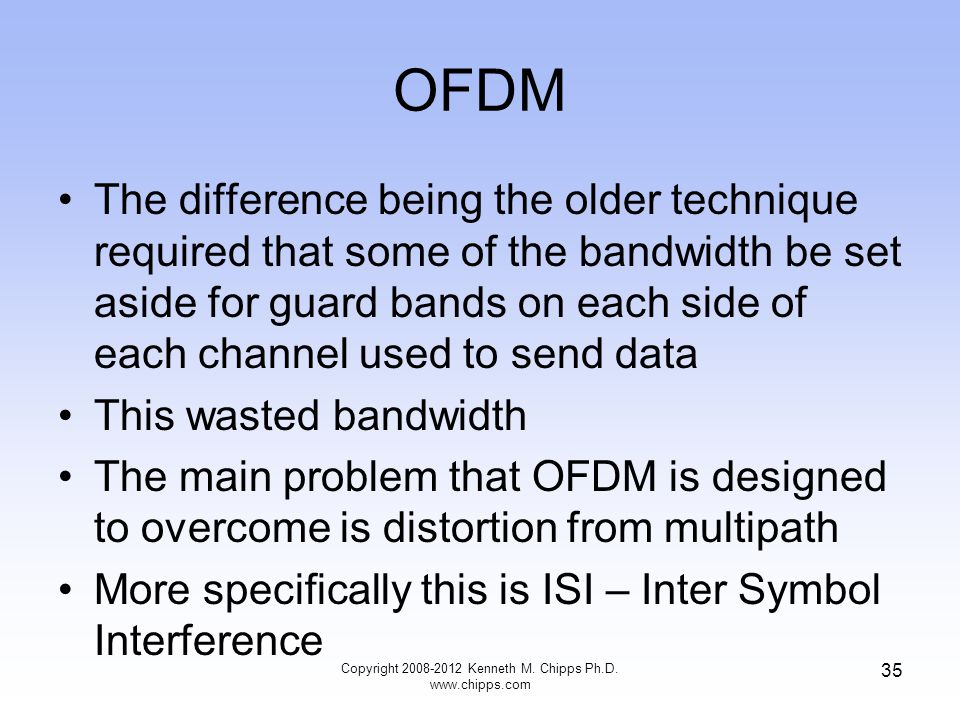 OFDM The difference being the older technique required that some of the bandwidth be set aside for guard bands on each side of each channel used to send data This wasted bandwidth The main problem that OFDM is designed to overcome is distortion from multipath More specifically this is ISI – Inter Symbol Interference Copyright Kenneth M.