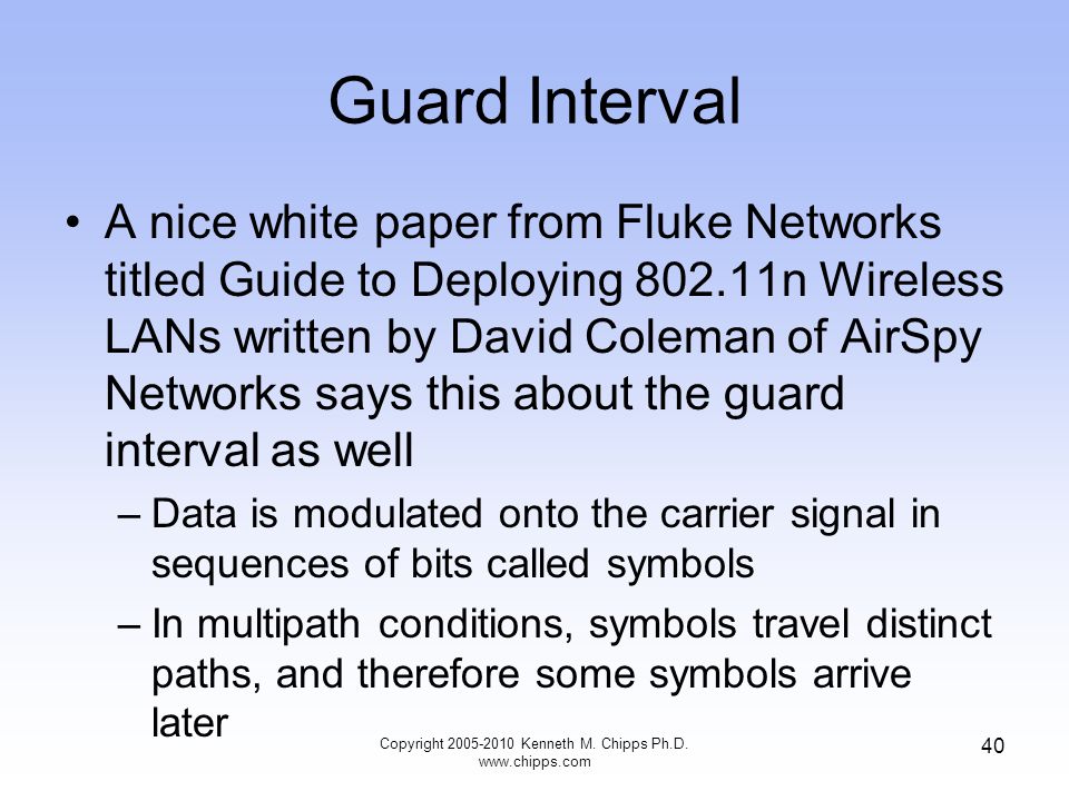 Guard Interval A nice white paper from Fluke Networks titled Guide to Deploying n Wireless LANs written by David Coleman of AirSpy Networks says this about the guard interval as well –Data is modulated onto the carrier signal in sequences of bits called symbols –In multipath conditions, symbols travel distinct paths, and therefore some symbols arrive later Copyright Kenneth M.