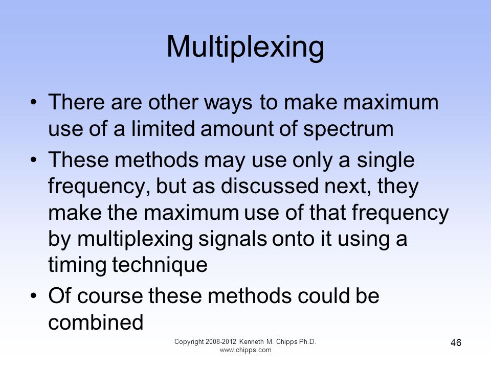 Multiplexing There are other ways to make maximum use of a limited amount of spectrum These methods may use only a single frequency, but as discussed next, they make the maximum use of that frequency by multiplexing signals onto it using a timing technique Of course these methods could be combined Copyright Kenneth M.