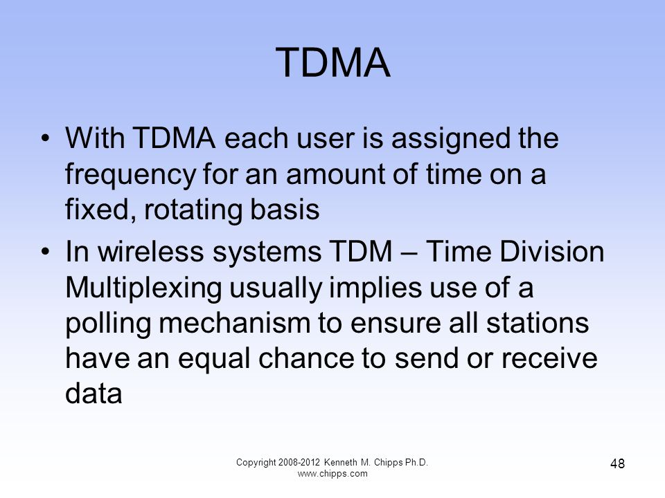 TDMA With TDMA each user is assigned the frequency for an amount of time on a fixed, rotating basis In wireless systems TDM – Time Division Multiplexing usually implies use of a polling mechanism to ensure all stations have an equal chance to send or receive data Copyright Kenneth M.