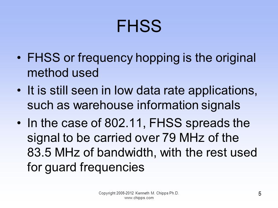FHSS FHSS or frequency hopping is the original method used It is still seen in low data rate applications, such as warehouse information signals In the case of , FHSS spreads the signal to be carried over 79 MHz of the 83.5 MHz of bandwidth, with the rest used for guard frequencies Copyright Kenneth M.