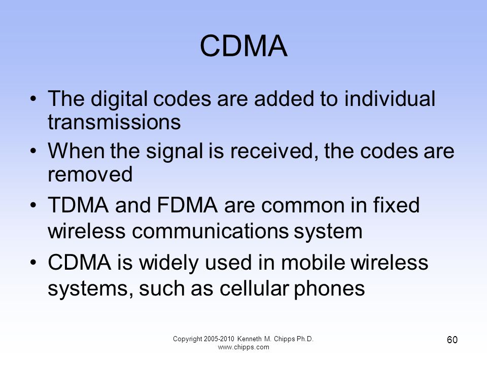 CDMA The digital codes are added to individual transmissions When the signal is received, the codes are removed TDMA and FDMA are common in fixed wireless communications system CDMA is widely used in mobile wireless systems, such as cellular phones Copyright Kenneth M.
