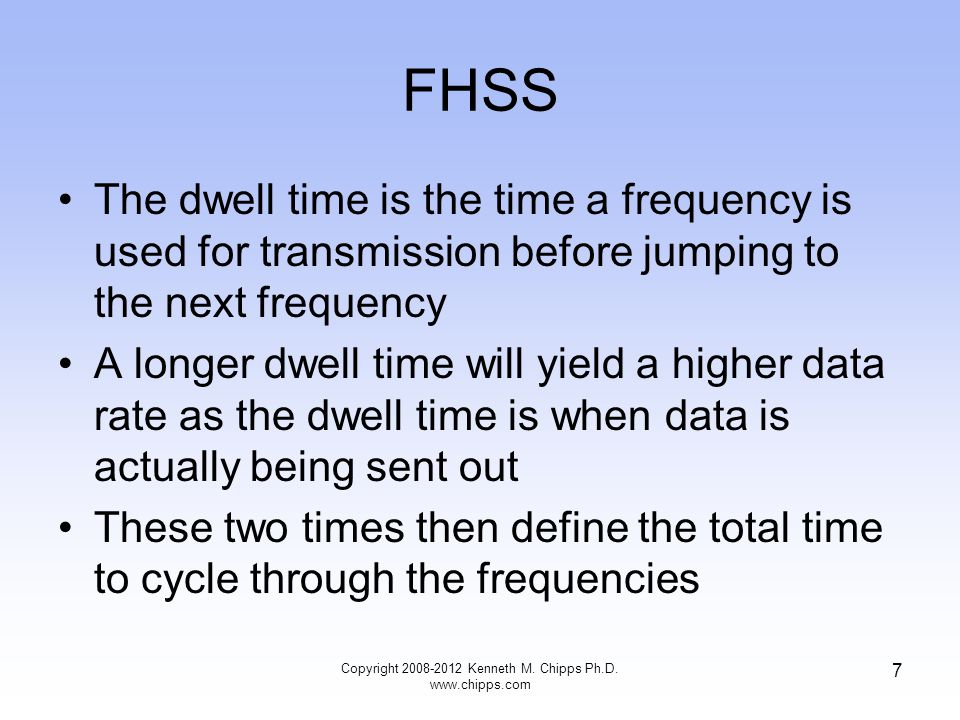 FHSS The dwell time is the time a frequency is used for transmission before jumping to the next frequency A longer dwell time will yield a higher data rate as the dwell time is when data is actually being sent out These two times then define the total time to cycle through the frequencies Copyright Kenneth M.