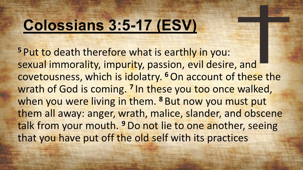 Colossians 3:5-17 (ESV) 5 Put to death therefore what is earthly in you: sexual immorality, impurity, passion, evil desire, and covetousness, which is idolatry.