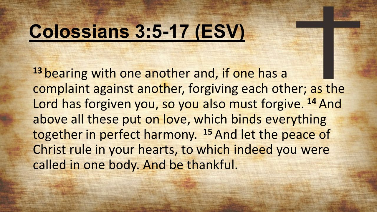 Colossians 3:5-17 (ESV) 13 bearing with one another and, if one has a complaint against another, forgiving each other; as the Lord has forgiven you, so you also must forgive.