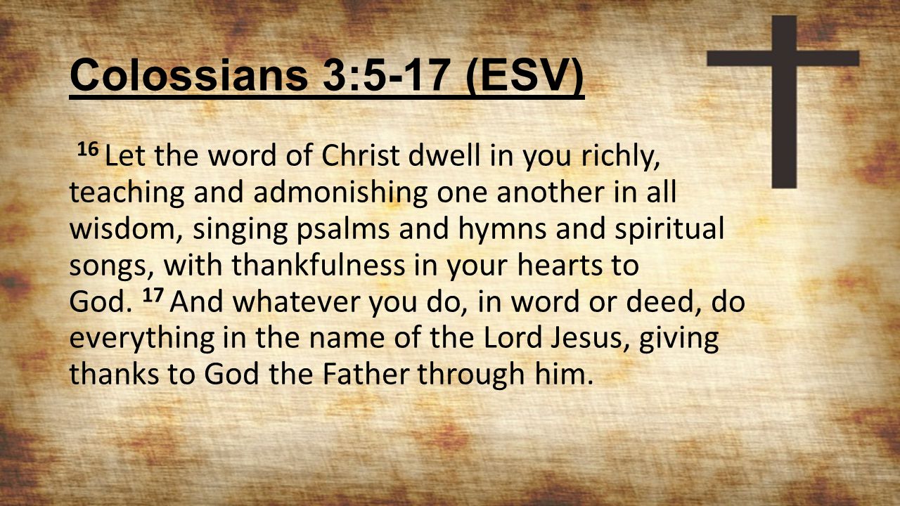Colossians 3:5-17 (ESV) 16 Let the word of Christ dwell in you richly, teaching and admonishing one another in all wisdom, singing psalms and hymns and spiritual songs, with thankfulness in your hearts to God.