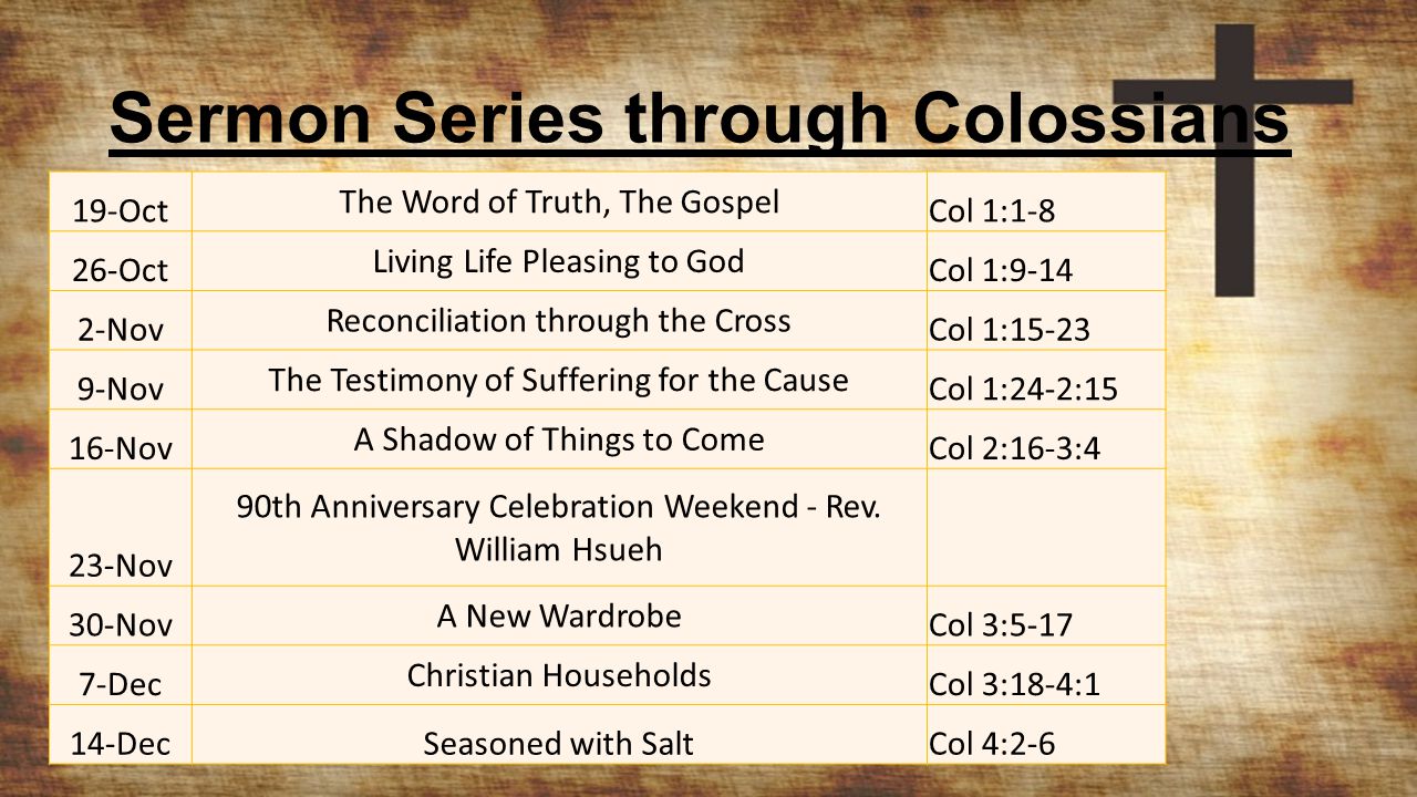 Sermon Series through Colossians 19-Oct The Word of Truth, The Gospel Col 1: Oct Living Life Pleasing to God Col 1: Nov Reconciliation through the Cross Col 1: Nov The Testimony of Suffering for the Cause Col 1:24-2:15 16-Nov A Shadow of Things to Come Col 2:16-3:4 23-Nov 90th Anniversary Celebration Weekend - Rev.