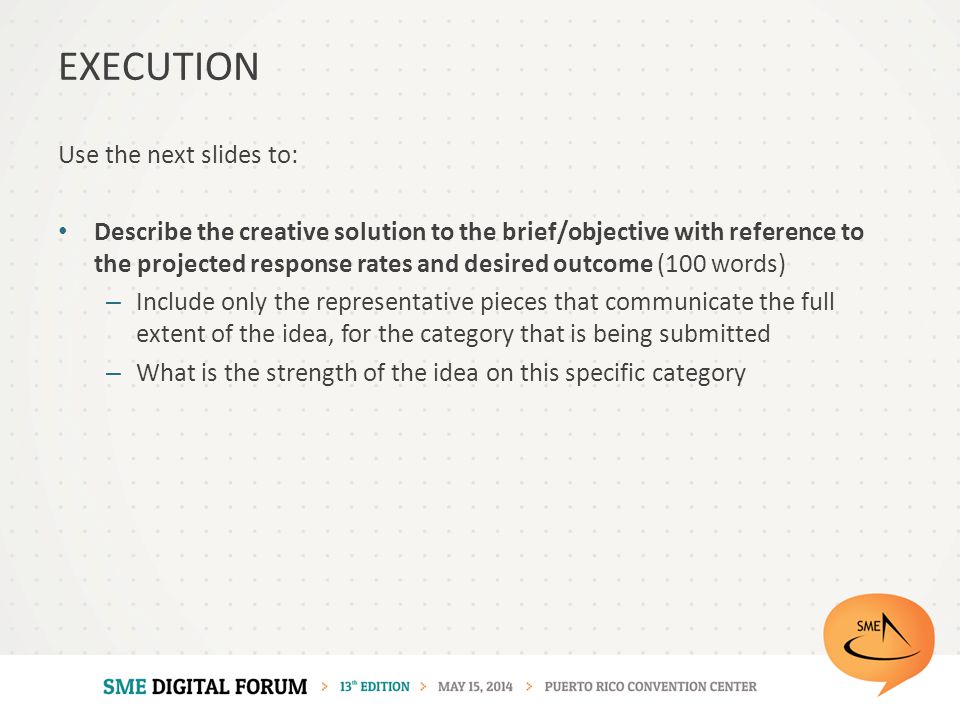 Use the next slides to: Describe the creative solution to the brief/objective with reference to the projected response rates and desired outcome (100 words) – Include only the representative pieces that communicate the full extent of the idea, for the category that is being submitted – What is the strength of the idea on this specific category EXECUTION