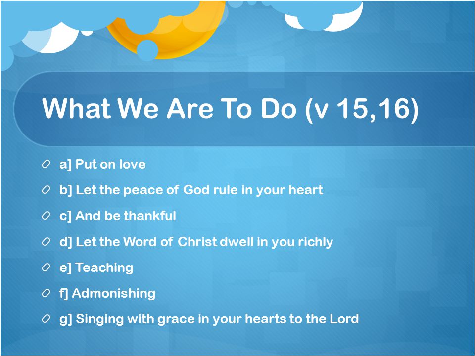What We Are To Do (v 15,16) a] Put on love b] Let the peace of God rule in your heart c] And be thankful d] Let the Word of Christ dwell in you richly e] Teaching f] Admonishing g] Singing with grace in your hearts to the Lord