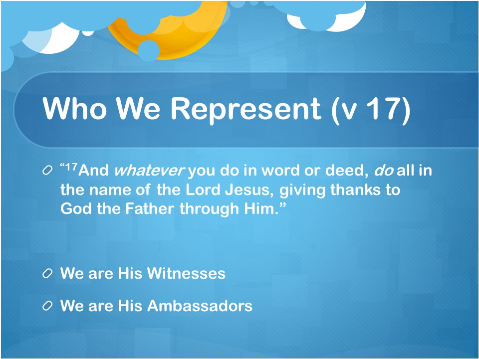 Who We Represent (v 17) 17 And whatever you do in word or deed, do all in the name of the Lord Jesus, giving thanks to God the Father through Him. We are His Witnesses We are His Ambassadors