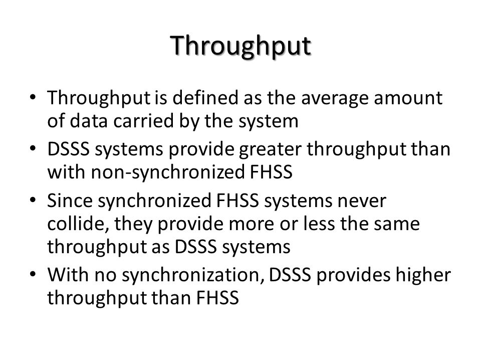 Throughput Throughput is defined as the average amount of data carried by the system DSSS systems provide greater throughput than with non-synchronized FHSS Since synchronized FHSS systems never collide, they provide more or less the same throughput as DSSS systems With no synchronization, DSSS provides higher throughput than FHSS