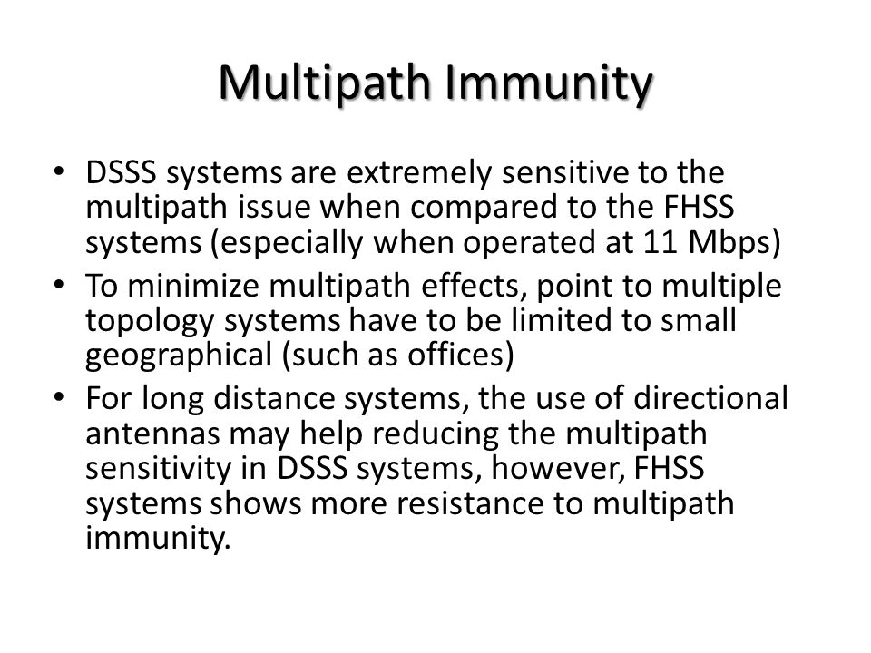 Multipath Immunity DSSS systems are extremely sensitive to the multipath issue when compared to the FHSS systems (especially when operated at 11 Mbps) To minimize multipath effects, point to multiple topology systems have to be limited to small geographical (such as offices) For long distance systems, the use of directional antennas may help reducing the multipath sensitivity in DSSS systems, however, FHSS systems shows more resistance to multipath immunity.
