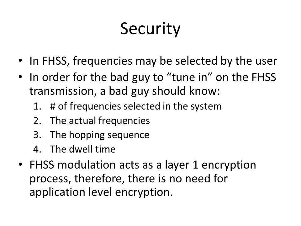 Security In FHSS, frequencies may be selected by the user In order for the bad guy to tune in on the FHSS transmission, a bad guy should know: 1.# of frequencies selected in the system 2.The actual frequencies 3.The hopping sequence 4.The dwell time FHSS modulation acts as a layer 1 encryption process, therefore, there is no need for application level encryption.