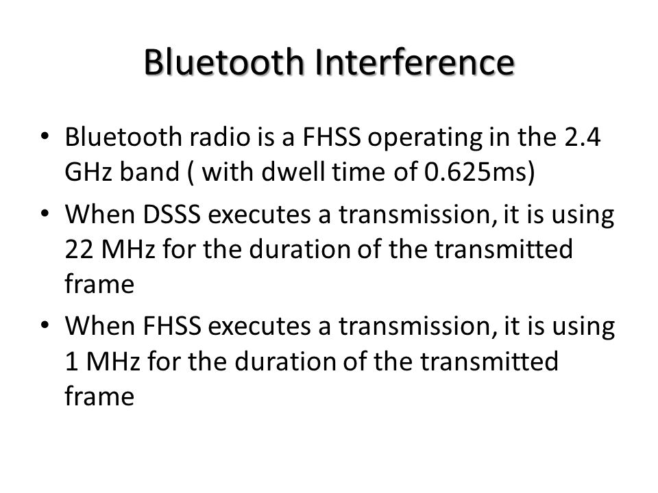 Bluetooth Interference Bluetooth radio is a FHSS operating in the 2.4 GHz band ( with dwell time of 0.625ms) When DSSS executes a transmission, it is using 22 MHz for the duration of the transmitted frame When FHSS executes a transmission, it is using 1 MHz for the duration of the transmitted frame