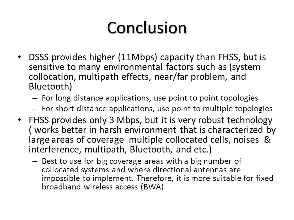 Conclusion DSSS provides higher (11Mbps) capacity than FHSS, but is sensitive to many environmental factors such as (system collocation, multipath effects, near/far problem, and Bluetooth) – For long distance applications, use point to point topologies – For short distance applications, use point to multiple topologies FHSS provides only 3 Mbps, but it is very robust technology ( works better in harsh environment that is characterized by large areas of coverage multiple collocated cells, noises & interference, multipath, Bluetooth, and etc.) – Best to use for big coverage areas with a big number of collocated systems and where directional antennas are impossible to implement.