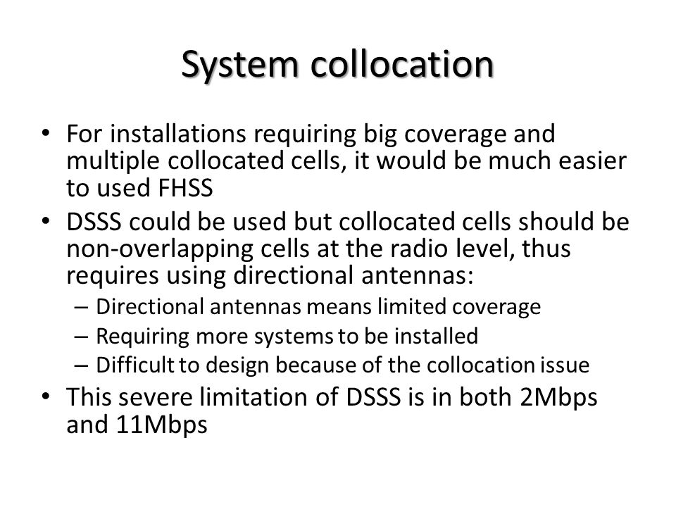 System collocation For installations requiring big coverage and multiple collocated cells, it would be much easier to used FHSS DSSS could be used but collocated cells should be non-overlapping cells at the radio level, thus requires using directional antennas: – Directional antennas means limited coverage – Requiring more systems to be installed – Difficult to design because of the collocation issue This severe limitation of DSSS is in both 2Mbps and 11Mbps