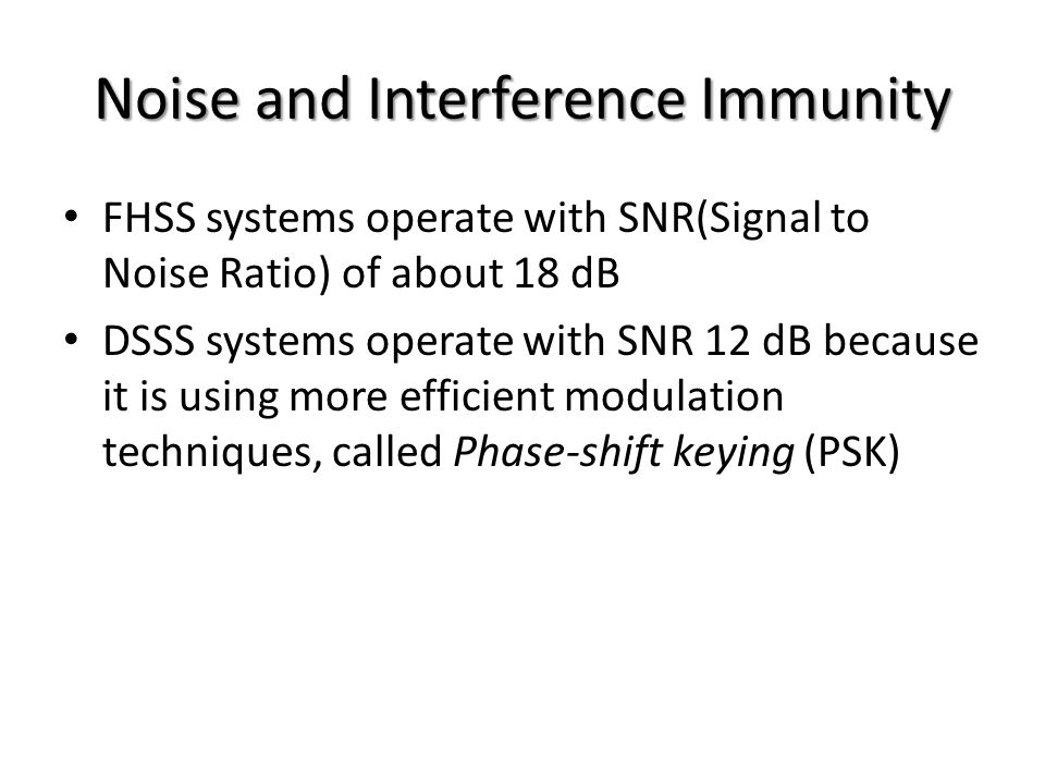 Noise and Interference Immunity FHSS systems operate with SNR(Signal to Noise Ratio) of about 18 dB DSSS systems operate with SNR 12 dB because it is using more efficient modulation techniques, called Phase-shift keying (PSK)