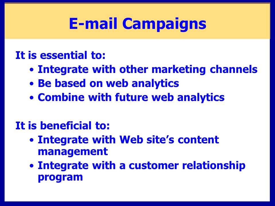 Campaigns It is essential to: Integrate with other marketing channels Be based on web analytics Combine with future web analytics It is beneficial to: Integrate with Web site’s content management Integrate with a customer relationship program