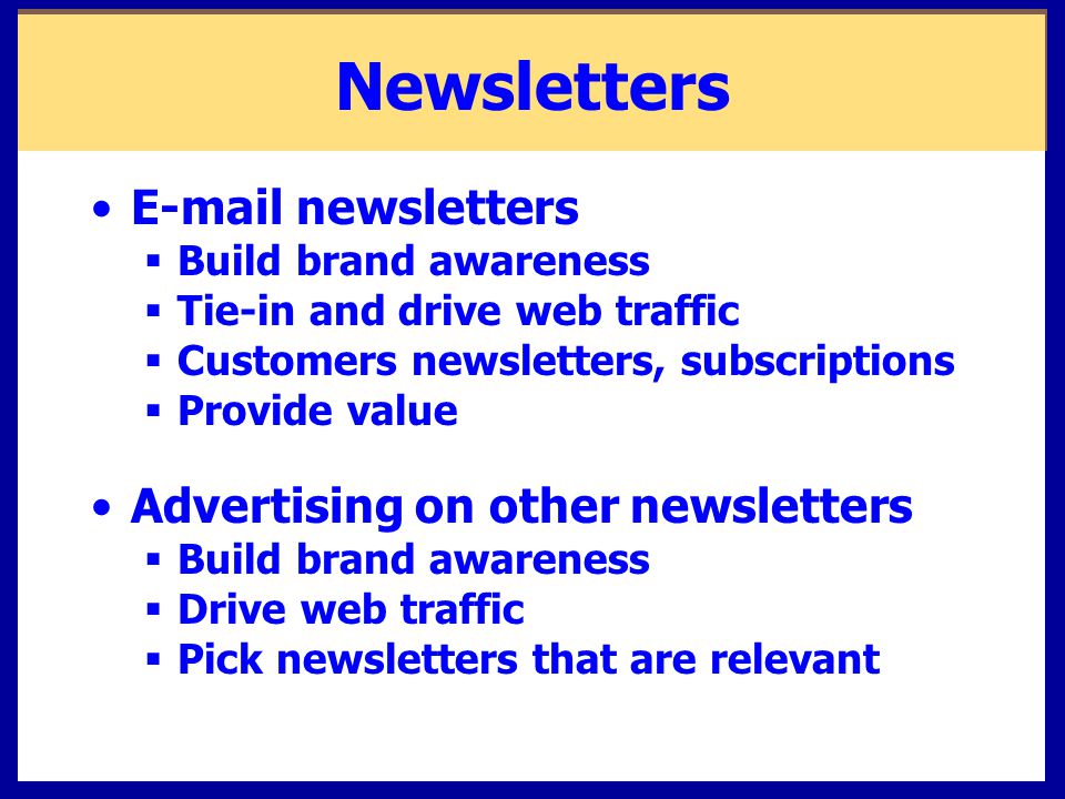 Newsletters  newsletters  Build brand awareness  Tie-in and drive web traffic  Customers newsletters, subscriptions  Provide value Advertising on other newsletters  Build brand awareness  Drive web traffic  Pick newsletters that are relevant