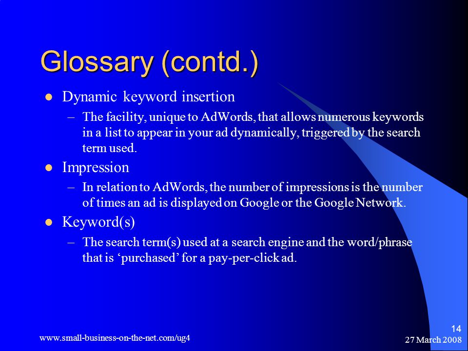 27 March Glossary (contd.) Dynamic keyword insertion –The facility, unique to AdWords, that allows numerous keywords in a list to appear in your ad dynamically, triggered by the search term used.