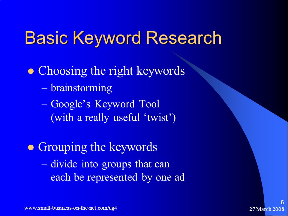 27 March Basic Keyword Research Choosing the right keywords –brainstorming –Google’s Keyword Tool (with a really useful ‘twist’) Grouping the keywords –divide into groups that can each be represented by one ad