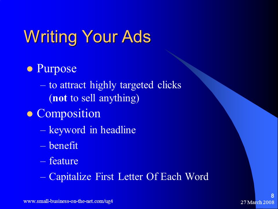 27 March Writing Your Ads Purpose –to attract highly targeted clicks (not to sell anything) Composition –keyword in headline –benefit –feature –Capitalize First Letter Of Each Word