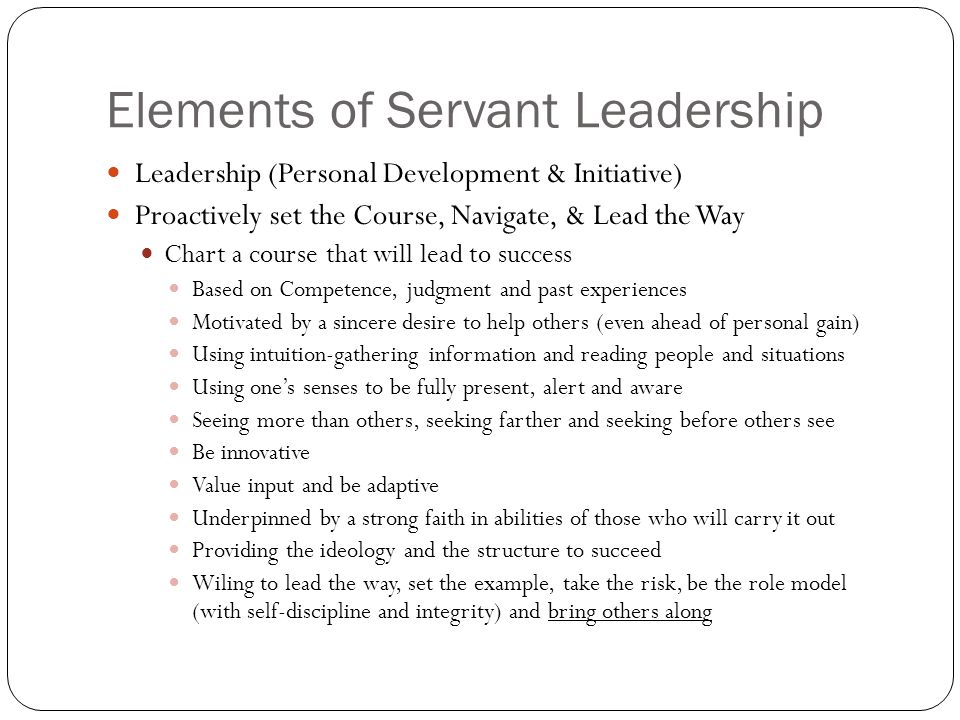 Elements of Servant Leadership Leadership (Personal Development & Initiative) Proactively set the Course, Navigate, & Lead the Way Chart a course that will lead to success Based on Competence, judgment and past experiences Motivated by a sincere desire to help others (even ahead of personal gain) Using intuition-gathering information and reading people and situations Using one’s senses to be fully present, alert and aware Seeing more than others, seeking farther and seeking before others see Be innovative Value input and be adaptive Underpinned by a strong faith in abilities of those who will carry it out Providing the ideology and the structure to succeed Wiling to lead the way, set the example, take the risk, be the role model (with self-discipline and integrity) and bring others along