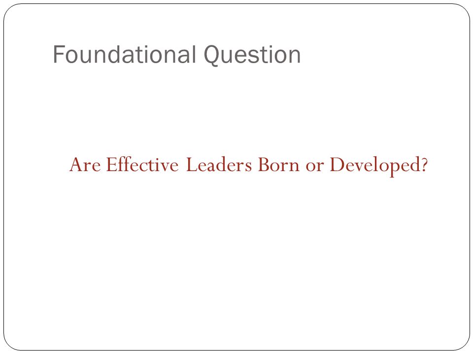 Foundational Question Are Effective Leaders Born or Developed
