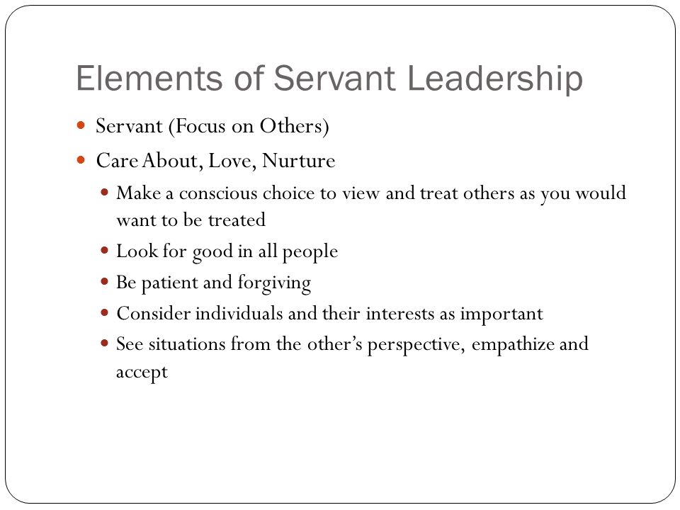 Elements of Servant Leadership Servant (Focus on Others) Care About, Love, Nurture Make a conscious choice to view and treat others as you would want to be treated Look for good in all people Be patient and forgiving Consider individuals and their interests as important See situations from the other’s perspective, empathize and accept