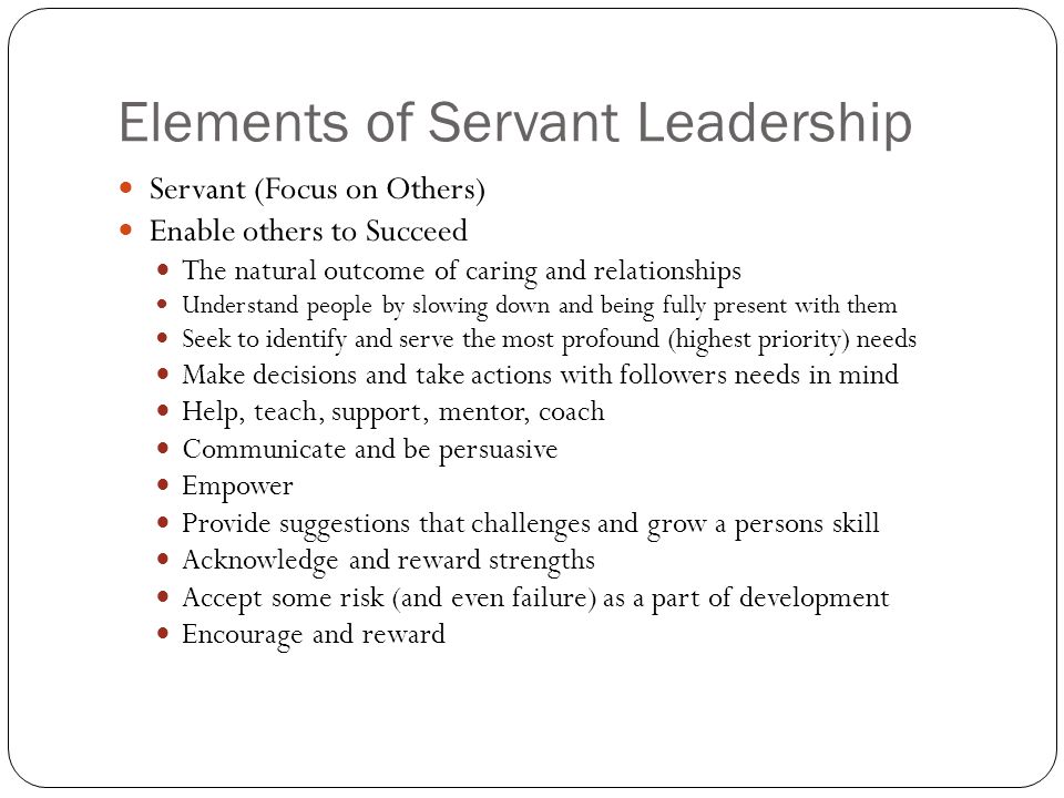 Elements of Servant Leadership Servant (Focus on Others) Enable others to Succeed The natural outcome of caring and relationships Understand people by slowing down and being fully present with them Seek to identify and serve the most profound (highest priority) needs Make decisions and take actions with followers needs in mind Help, teach, support, mentor, coach Communicate and be persuasive Empower Provide suggestions that challenges and grow a persons skill Acknowledge and reward strengths Accept some risk (and even failure) as a part of development Encourage and reward