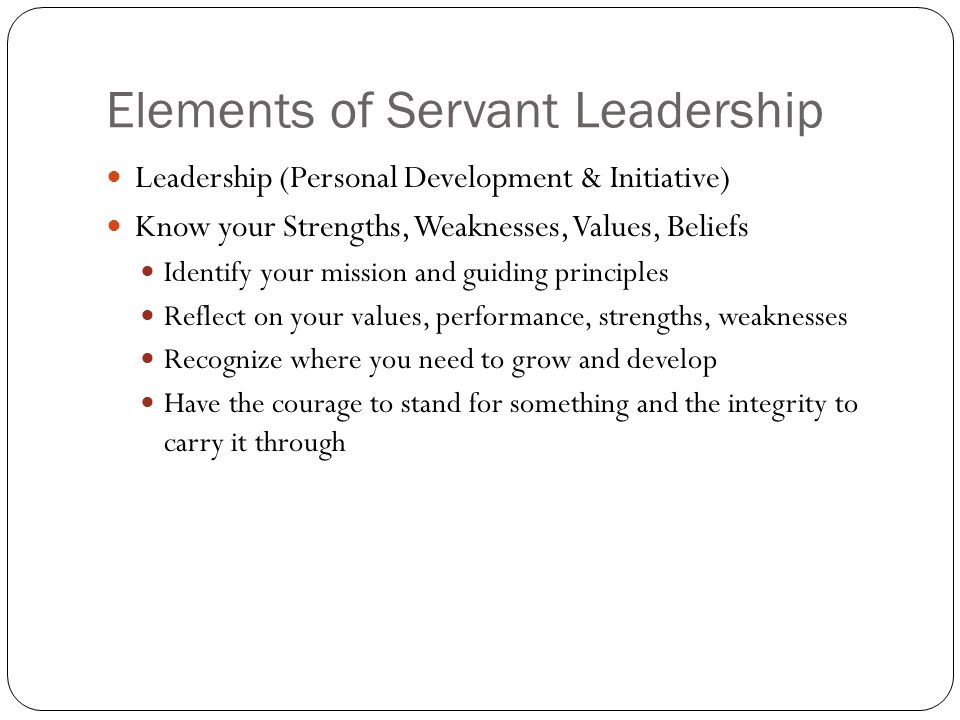 Elements of Servant Leadership Leadership (Personal Development & Initiative) Know your Strengths, Weaknesses, Values, Beliefs Identify your mission and guiding principles Reflect on your values, performance, strengths, weaknesses Recognize where you need to grow and develop Have the courage to stand for something and the integrity to carry it through