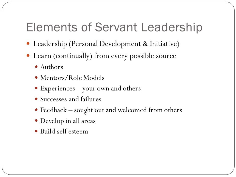 Elements of Servant Leadership Leadership (Personal Development & Initiative) Learn (continually) from every possible source Authors Mentors/Role Models Experiences – your own and others Successes and failures Feedback – sought out and welcomed from others Develop in all areas Build self esteem