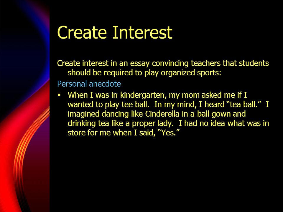 Create Interest Create interest in an essay convincing teachers that students should be required to play organized sports: Personal anecdote  When I was in kindergarten, my mom asked me if I wanted to play tee ball.