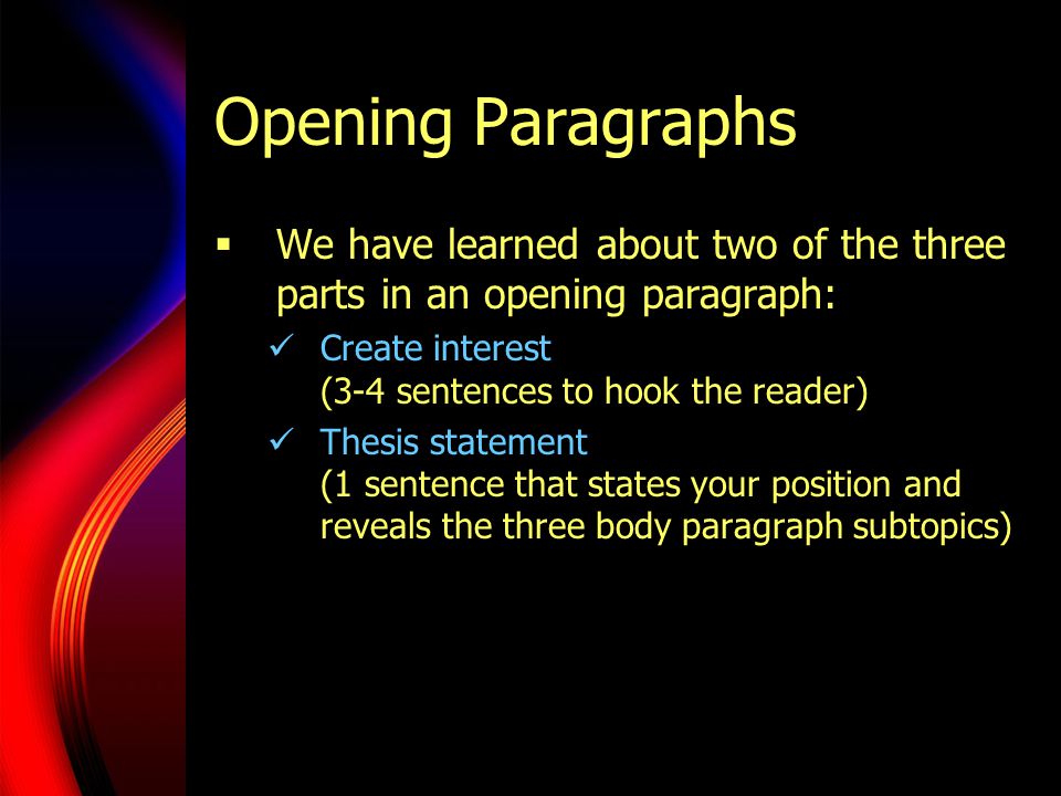 Opening Paragraphs  We have learned about two of the three parts in an opening paragraph: Create interest (3-4 sentences to hook the reader) Thesis statement (1 sentence that states your position and reveals the three body paragraph subtopics)