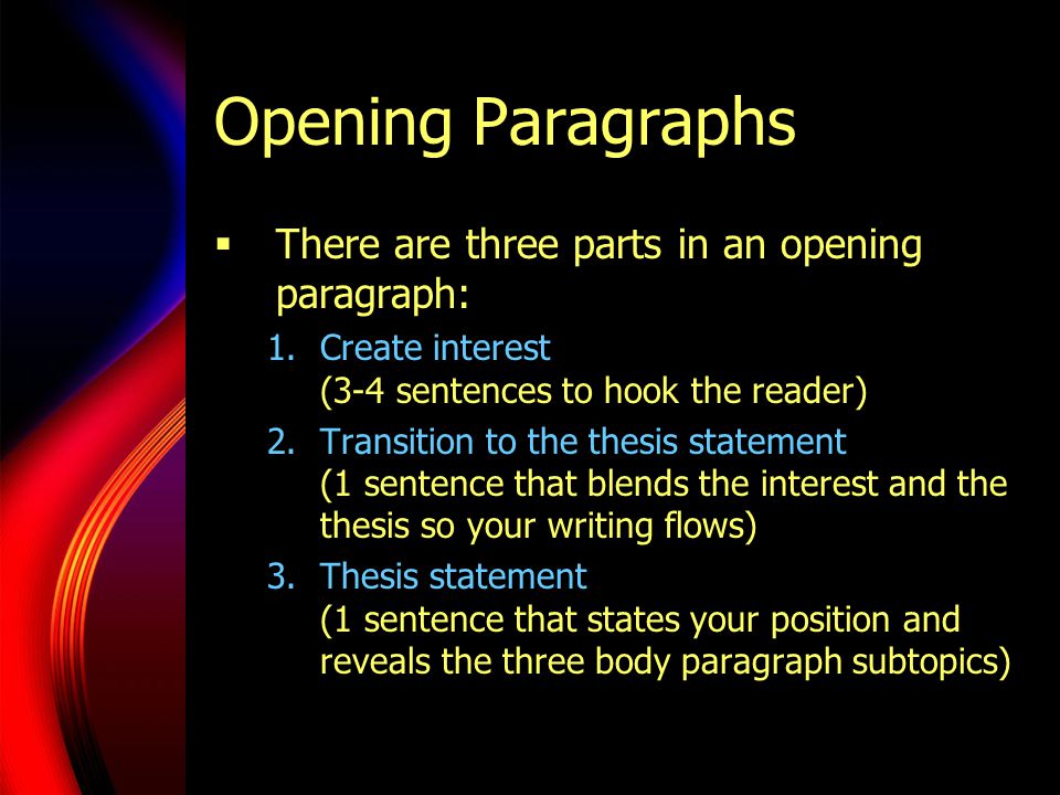 Opening Paragraphs  There are three parts in an opening paragraph: 1.Create interest (3-4 sentences to hook the reader) 2.Transition to the thesis statement (1 sentence that blends the interest and the thesis so your writing flows) 3.Thesis statement (1 sentence that states your position and reveals the three body paragraph subtopics)
